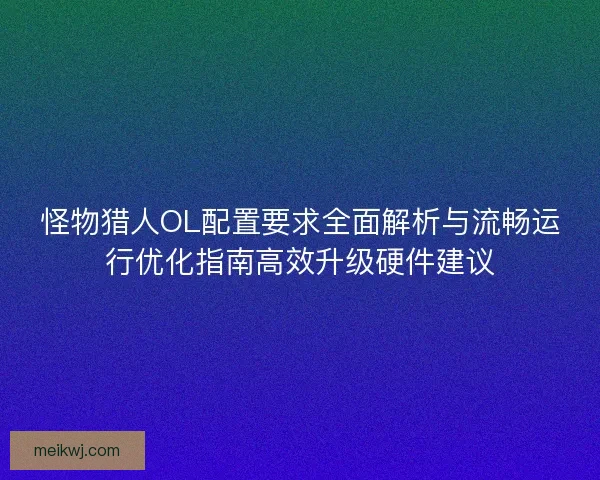 怪物猎人OL配置要求全面解析与流畅运行优化指南高效升级硬件建议