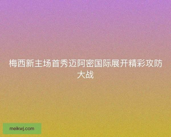 梅西新主场首秀迈阿密国际展开精彩攻防大战