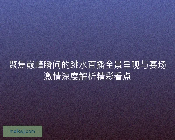 聚焦巅峰瞬间的跳水直播全景呈现与赛场激情深度解析精彩看点 聚焦巅峰瞬间的跳水直播全景呈现与赛场激情深度解析精彩看点