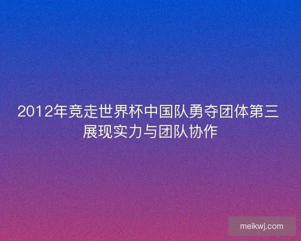 2012年竞走世界杯中国队勇夺团体第三 展现实力与团队协作