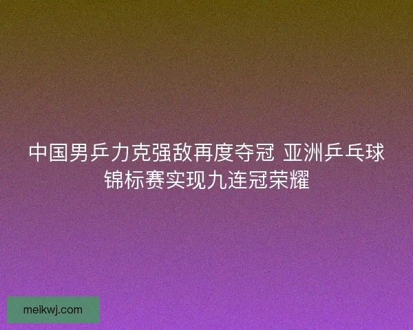 中国男乒力克强敌再度夺冠 亚洲乒乓球锦标赛实现九连冠荣耀