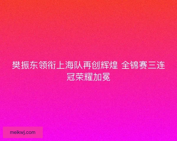 樊振东领衔上海队再创辉煌 全锦赛三连冠荣耀加冕 樊振东领衔上海队再创辉煌 全锦赛三连冠荣耀加冕