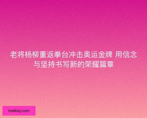 老将杨柳重返拳台冲击奥运金牌 用信念与坚持书写新的荣耀篇章
