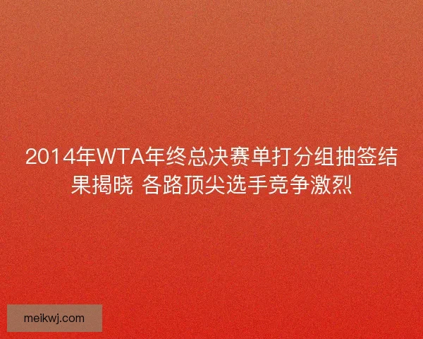 2014年WTA年终总决赛单打分组抽签结果揭晓 各路顶尖选手竞争激烈