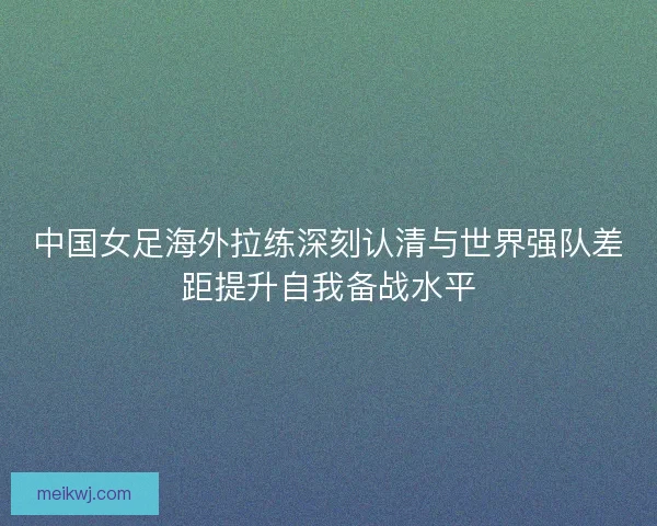 中国女足海外拉练深刻认清与世界强队差距提升自我备战水平