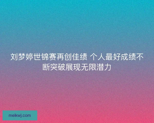 刘梦婷世锦赛再创佳绩 个人最好成绩不断突破展现无限潜力