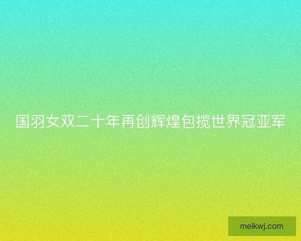 国羽女双二十年再创辉煌包揽世界冠亚军