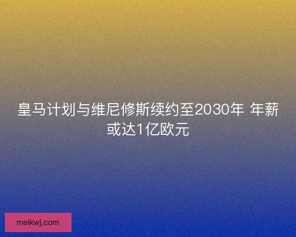 皇马计划与维尼修斯续约至2030年 年薪或达1亿欧元
