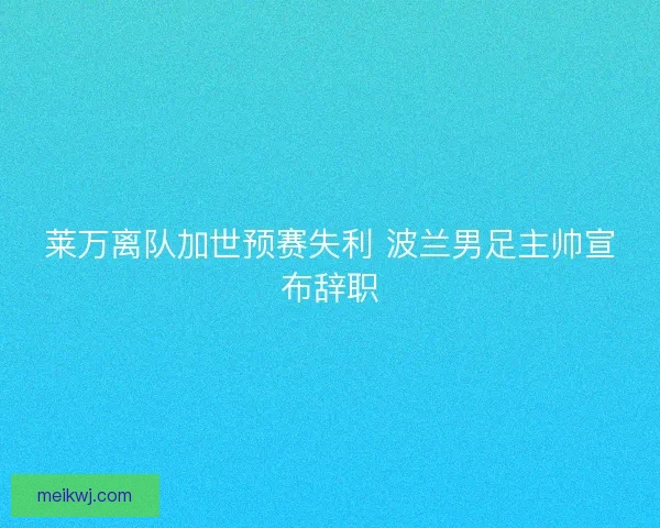 莱万离队加世预赛失利 波兰男足主帅宣布辞职 莱万离队加世预赛失利 波兰男足主帅宣布辞职