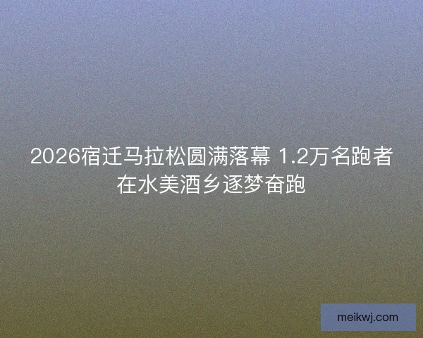 2026宿迁马拉松圆满落幕 1.2万名跑者在水美酒乡逐梦奋跑