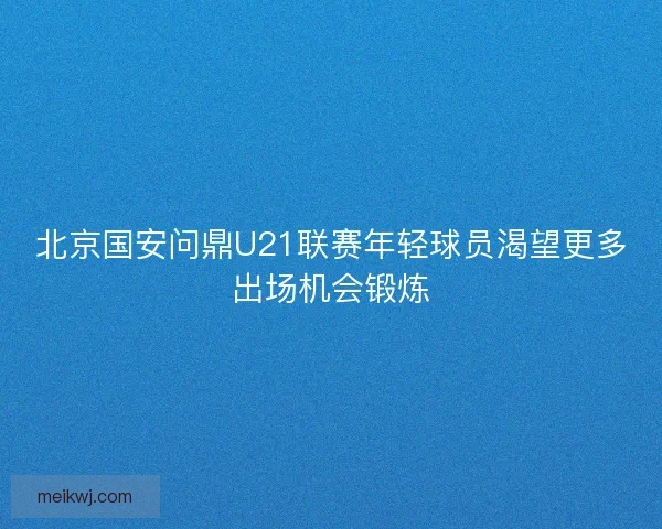 北京国安问鼎U21联赛年轻球员渴望更多出场机会锻炼