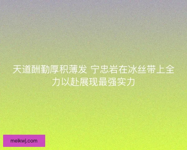天道酬勤厚积薄发 宁忠岩在冰丝带上全力以赴展现最强实力