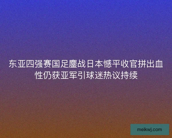 东亚四强赛国足鏖战日本憾平收官拼出血性仍获亚军引球迷热议持续