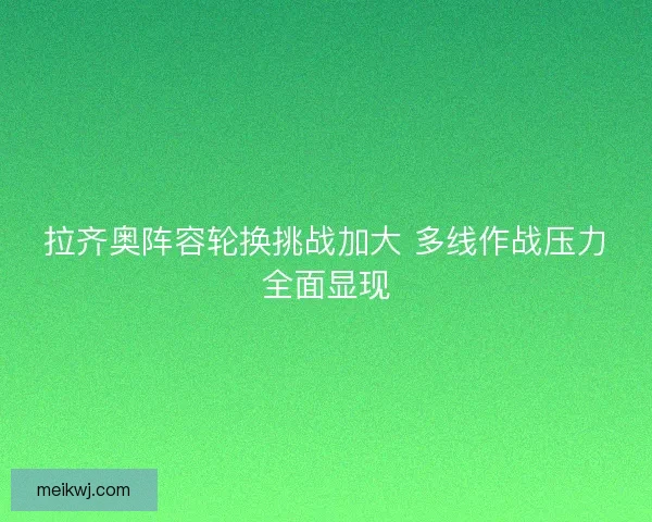 拉齐奥阵容轮换挑战加大 多线作战压力全面显现
