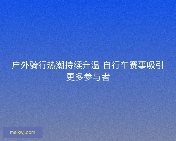 户外骑行热潮持续升温 自行车赛事吸引更多参与者