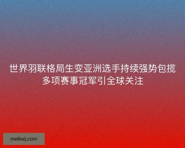 世界羽联格局生变亚洲选手持续强势包揽多项赛事冠军引全球关注