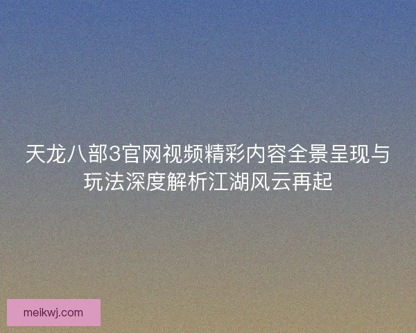 天龙八部3官网视频精彩内容全景呈现与玩法深度解析江湖风云再起