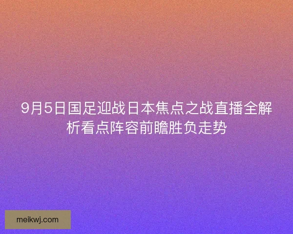 9月5日国足迎战日本焦点之战直播全解析看点阵容前瞻胜负走势
