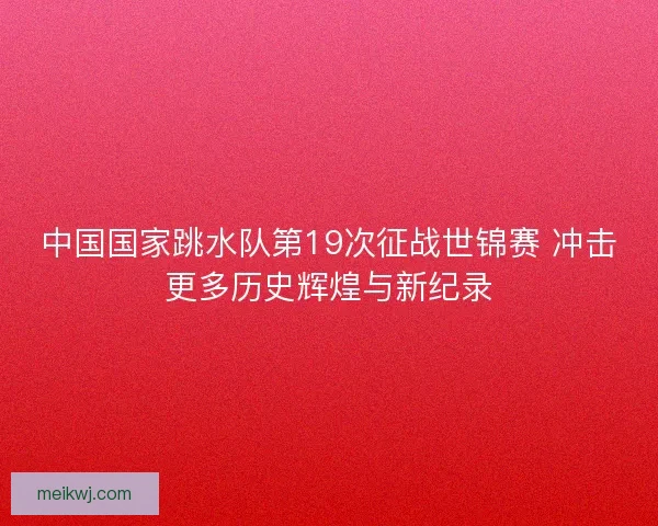 中国国家跳水队第19次征战世锦赛 冲击更多历史辉煌与新纪录 中国国家跳水队第19次征战世锦赛 冲击更多历史辉煌与新纪录