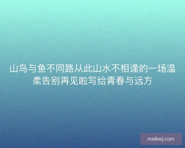 山鸟与鱼不同路从此山水不相逢的一场温柔告别再见啦写给青春与远方 山鸟与鱼不同路从此山水不相逢的一场温柔告别再见啦写给青春与远方